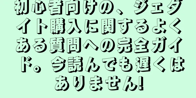 初心者向けの、ジェダイト購入に関するよくある質問への完全ガイド。今読んでも遅くはありません!