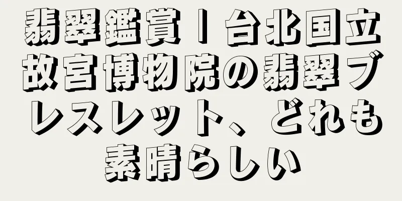 翡翠鑑賞 | 台北国立故宮博物院の翡翠ブレスレット、どれも素晴らしい