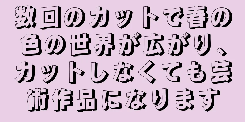 数回のカットで春の色の世界が広がり、カットしなくても芸術作品になります