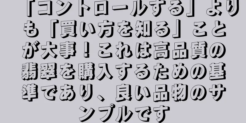 「コントロールする」よりも「買い方を知る」ことが大事！これは高品質の翡翠を購入するための基準であり、良い品物のサンプルです