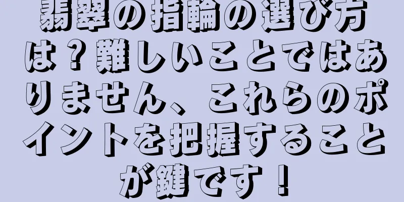 翡翠の指輪の選び方は？難しいことではありません、これらのポイントを把握することが鍵です！