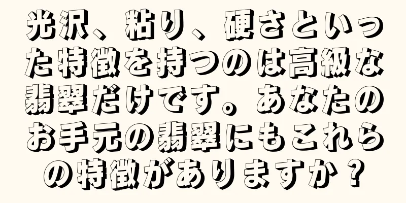 光沢、粘り、硬さといった特徴を持つのは高級な翡翠だけです。あなたのお手元の翡翠にもこれらの特徴がありますか？
