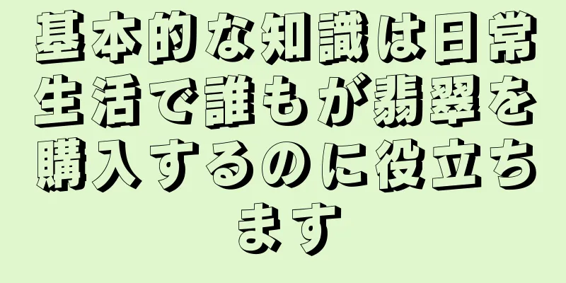 基本的な知識は日常生活で誰もが翡翠を購入するのに役立ちます