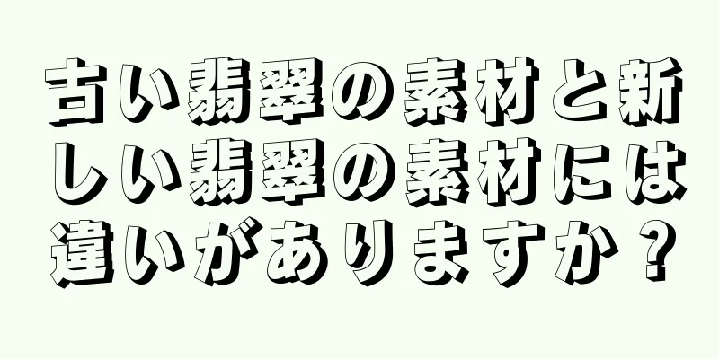 古い翡翠の素材と新しい翡翠の素材には違いがありますか？