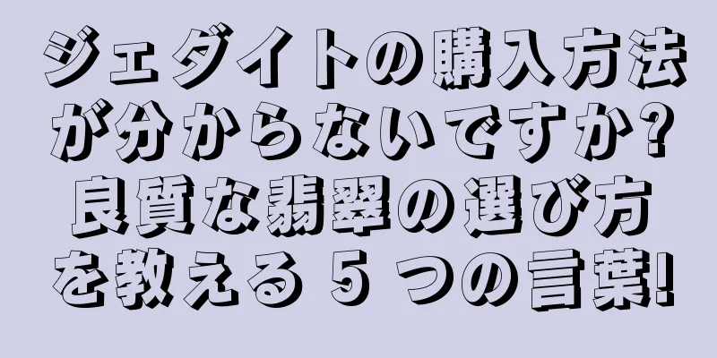 ジェダイトの購入方法が分からないですか?良質な翡翠の選び方を教える 5 つの言葉!