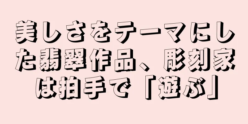 美しさをテーマにした翡翠作品、彫刻家は拍手で「遊ぶ」