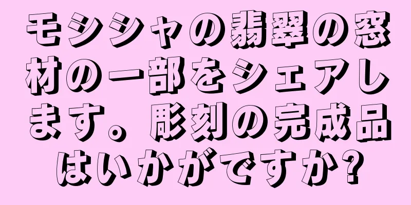 モシシャの翡翠の窓材の一部をシェアします。彫刻の完成品はいかがですか?