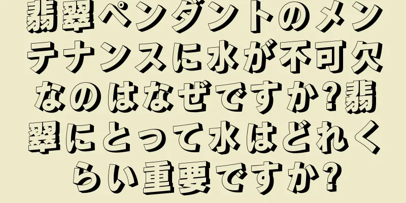 翡翠ペンダントのメンテナンスに水が不可欠なのはなぜですか?翡翠にとって水はどれくらい重要ですか?