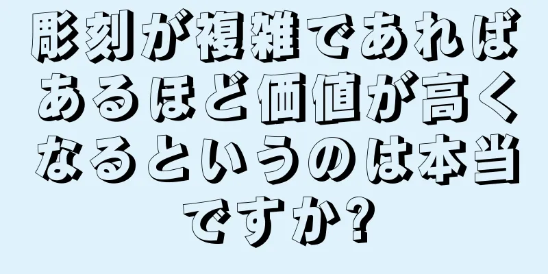 彫刻が複雑であればあるほど価値が高くなるというのは本当ですか?