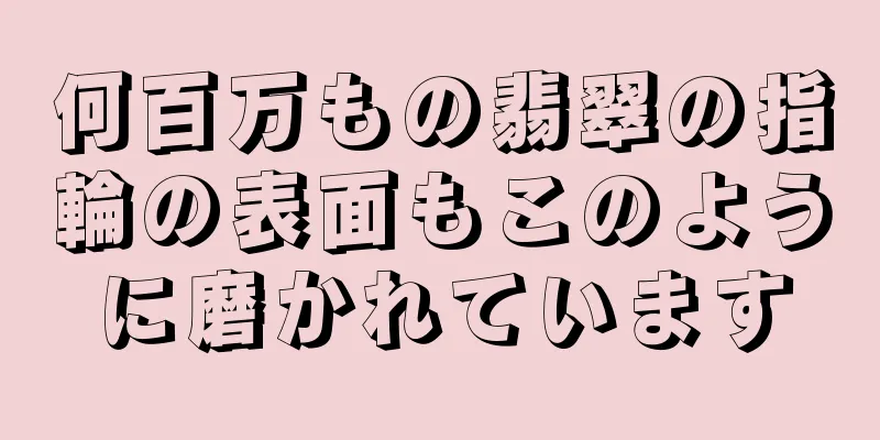 何百万もの翡翠の指輪の表面もこのように磨かれています