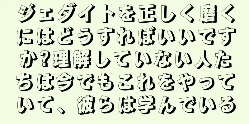 ジェダイトを正しく磨くにはどうすればいいですか?理解していない人たちは今でもこれをやっていて、彼らは学んでいる
