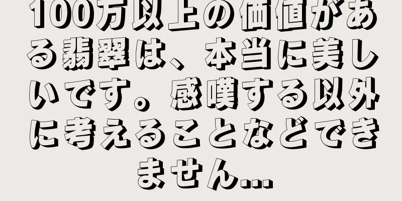 100万以上の価値がある翡翠は、本当に美しいです。感嘆する以外に考えることなどできません...