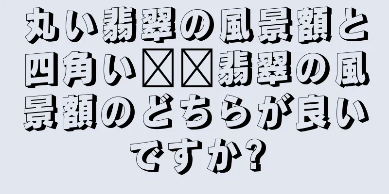 丸い翡翠の風景額と四角い​​翡翠の風景額のどちらが良いですか?
