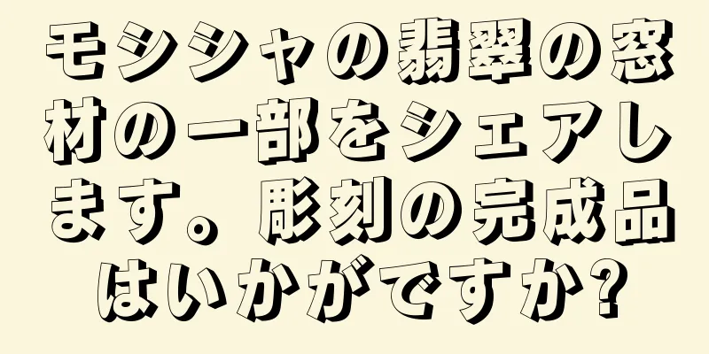 モシシャの翡翠の窓材の一部をシェアします。彫刻の完成品はいかがですか?