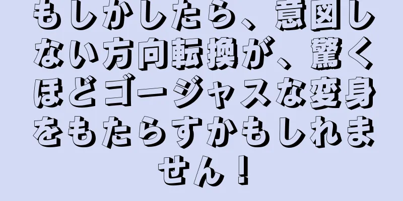 もしかしたら、意図しない方向転換が、驚くほどゴージャスな変身をもたらすかもしれません！