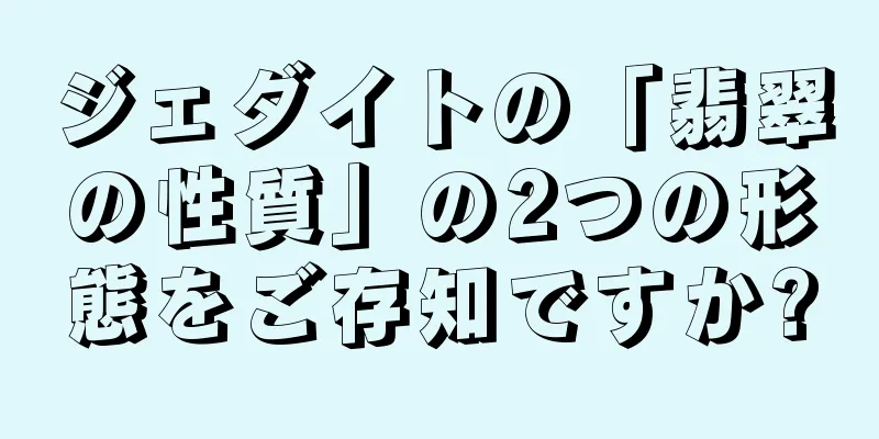 ジェダイトの「翡翠の性質」の2つの形態をご存知ですか?