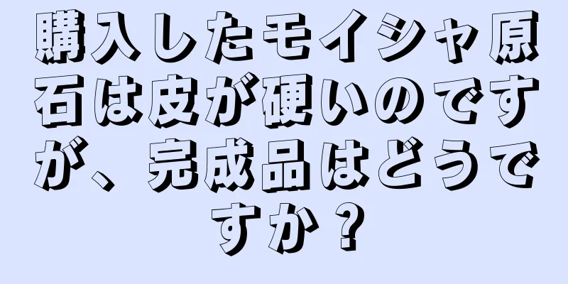 購入したモイシャ原石は皮が硬いのですが、完成品はどうですか？