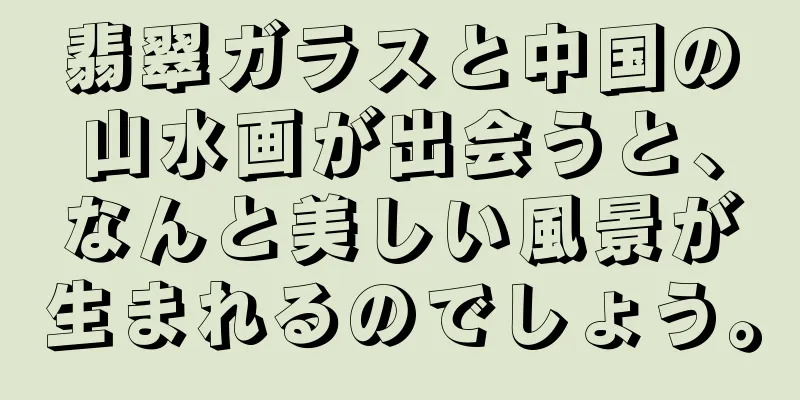 翡翠ガラスと中国の山水画が出会うと、なんと美しい風景が生まれるのでしょう。