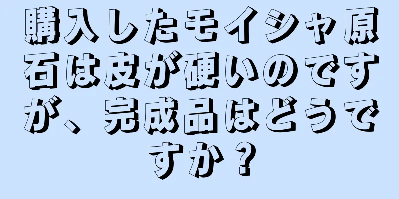 購入したモイシャ原石は皮が硬いのですが、完成品はどうですか？