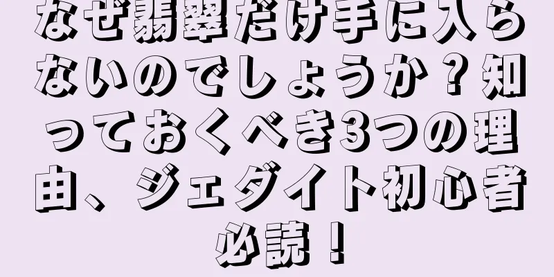なぜ翡翠だけ手に入らないのでしょうか？知っておくべき3つの理由、ジェダイト初心者必読！
