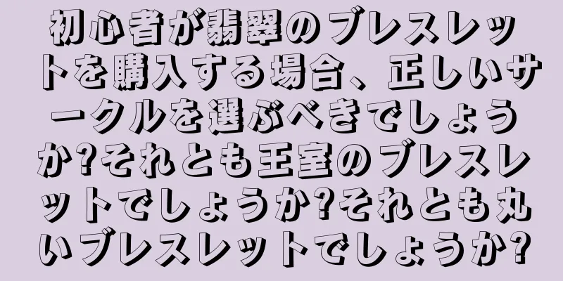 初心者が翡翠のブレスレットを購入する場合、正しいサークルを選ぶべきでしょうか?それとも王室のブレスレットでしょうか?それとも丸いブレスレットでしょうか?