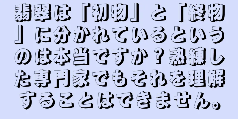 翡翠は「初物」と「終物」に分かれているというのは本当ですか？熟練した専門家でもそれを理解することはできません。