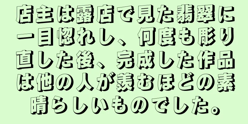 店主は露店で見た翡翠に一目惚れし、何度も彫り直した後、完成した作品は他の人が羨むほどの素晴らしいものでした。