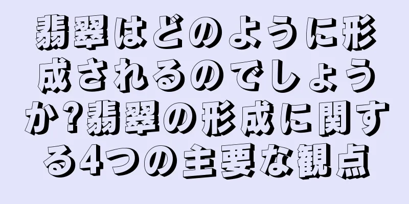 翡翠はどのように形成されるのでしょうか?翡翠の形成に関する4つの主要な観点