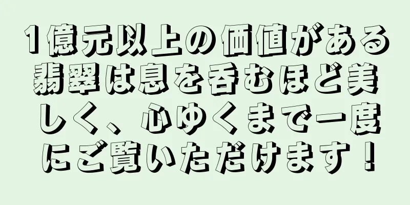 1億元以上の価値がある翡翠は息を呑むほど美しく、心ゆくまで一度にご覧いただけます！