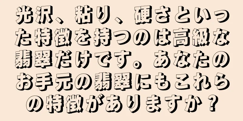 光沢、粘り、硬さといった特徴を持つのは高級な翡翠だけです。あなたのお手元の翡翠にもこれらの特徴がありますか？