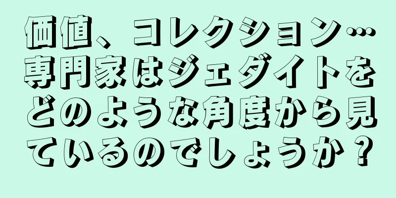 価値、コレクション…専門家はジェダイトをどのような角度から見ているのでしょうか？
