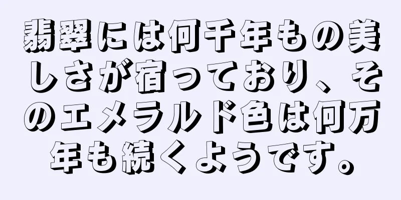 翡翠には何千年もの美しさが宿っており、そのエメラルド色は何万年も続くようです。