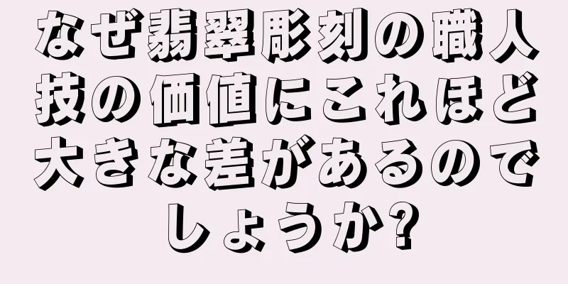 なぜ翡翠彫刻の職人技の価値にこれほど大きな差があるのでしょうか?