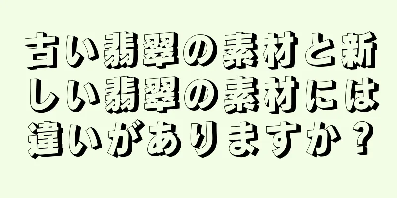 古い翡翠の素材と新しい翡翠の素材には違いがありますか？