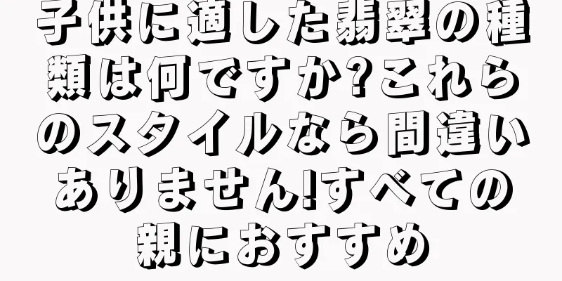 子供に適した翡翠の種類は何ですか?これらのスタイルなら間違いありません!すべての親におすすめ