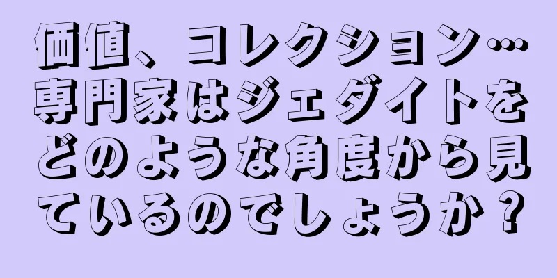 価値、コレクション…専門家はジェダイトをどのような角度から見ているのでしょうか？