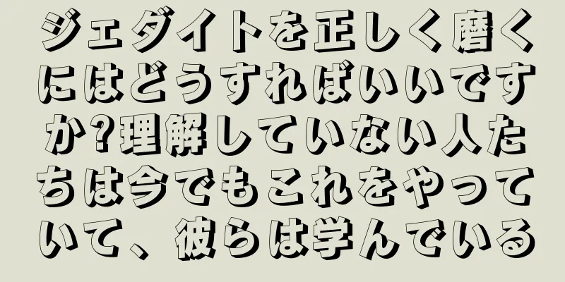 ジェダイトを正しく磨くにはどうすればいいですか?理解していない人たちは今でもこれをやっていて、彼らは学んでいる