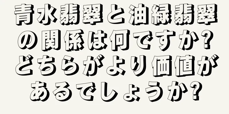 青水翡翠と油緑翡翠の関係は何ですか?どちらがより価値があるでしょうか?