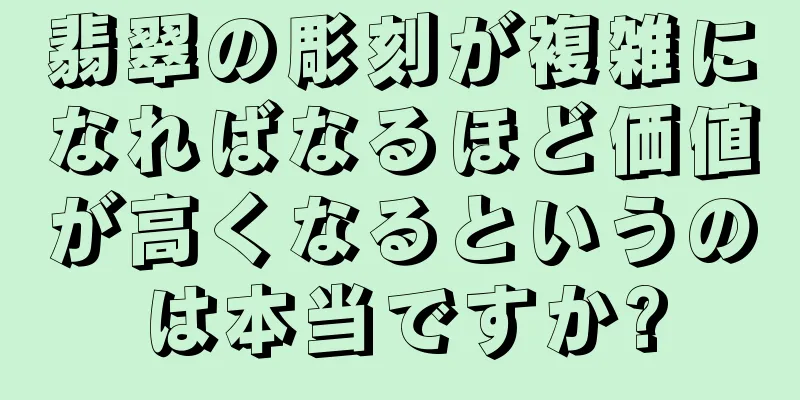 翡翠の彫刻が複雑になればなるほど価値が高くなるというのは本当ですか?