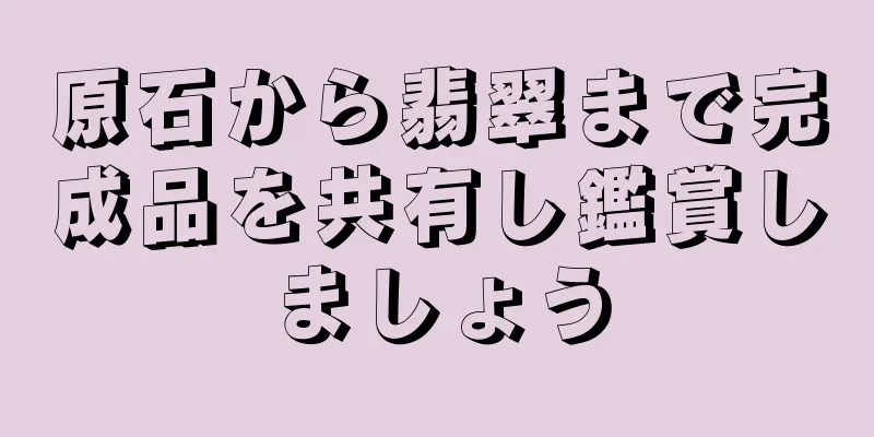 原石から翡翠まで完成品を共有し鑑賞しましょう