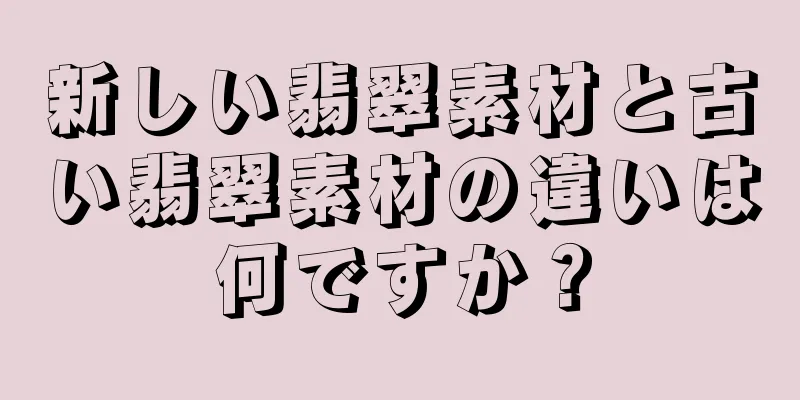 新しい翡翠素材と古い翡翠素材の違いは何ですか？