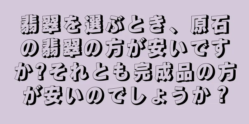 翡翠を選ぶとき、原石の翡翠の方が安いですか?それとも完成品の方が安いのでしょうか？