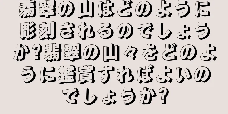 翡翠の山はどのように彫刻されるのでしょうか?翡翠の山々をどのように鑑賞すればよいのでしょうか?