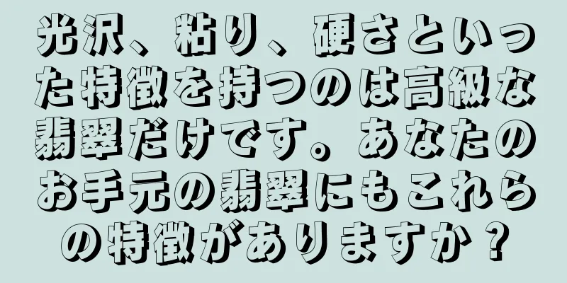 光沢、粘り、硬さといった特徴を持つのは高級な翡翠だけです。あなたのお手元の翡翠にもこれらの特徴がありますか？