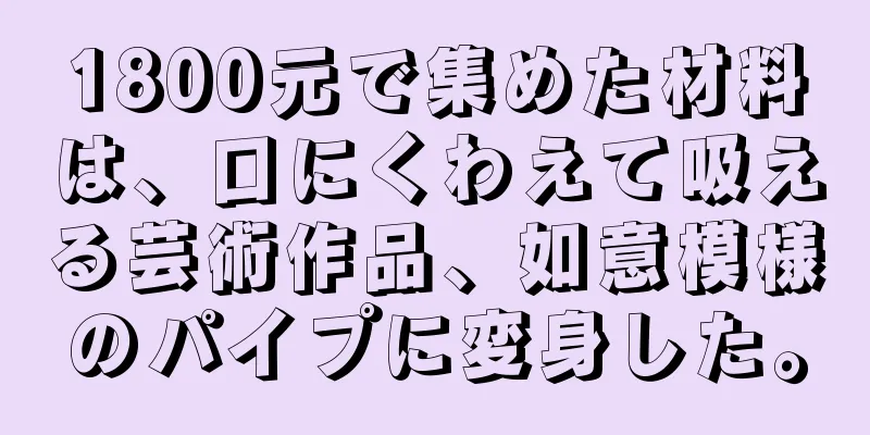 1800元で集めた材料は、口にくわえて吸える芸術作品、如意模様のパイプに変身した。