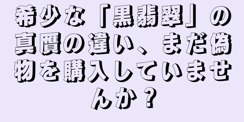 希少な「黒翡翠」の真贋の違い、まだ偽物を購入していませんか？