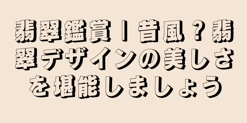 翡翠鑑賞 | 昔風？翡翠デザインの美しさを堪能しましょう