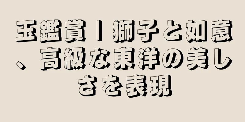 玉鑑賞 | 獅子と如意、高級な東洋の美しさを表現