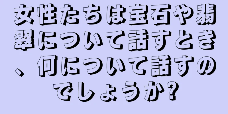 女性たちは宝石や翡翠について話すとき、何について話すのでしょうか?