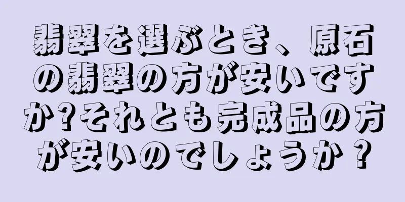翡翠を選ぶとき、原石の翡翠の方が安いですか?それとも完成品の方が安いのでしょうか？
